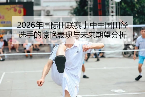 2026年国际田联赛事中中国田径选手的惊艳表现与未来期望分析