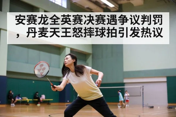 安赛龙全英赛决赛遇争议判罚，丹麦天王怒摔球拍引发热议